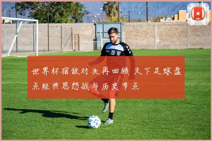 世界杯宿敌对决再回顾 天下足球盘点经典恩怨战与历史节点