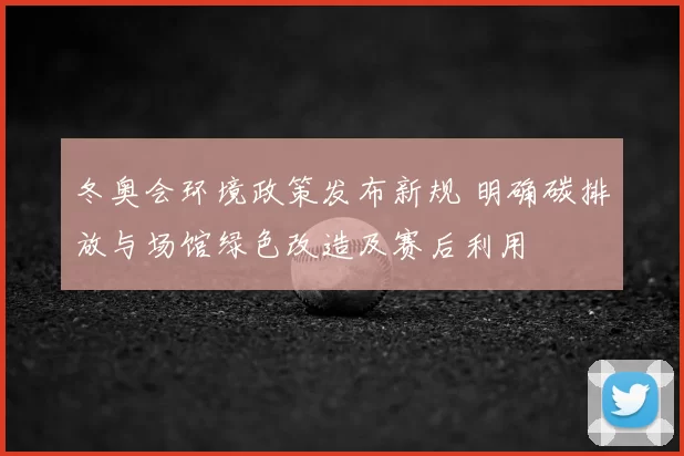 冬奥会环境政策发布新规 明确碳排放与场馆绿色改造及赛后利用