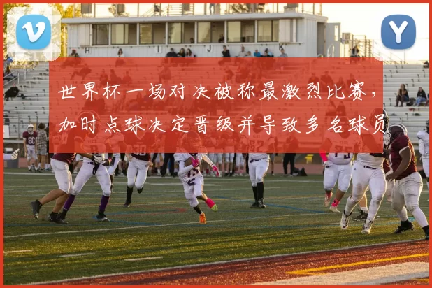 世界杯一场对决被称最激烈比赛，加时点球决定晋级并导致多名球员伤停