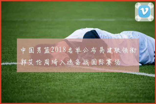 中国男篮2018名单公布易建联领衔郭艾伦周琦入选备战国际赛场