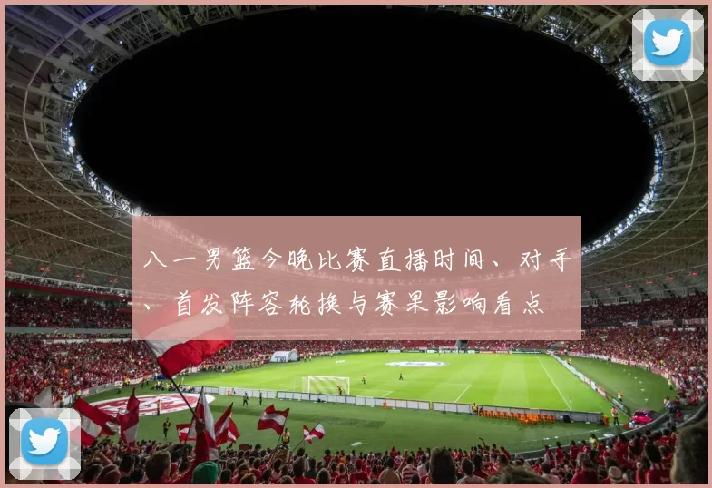 八一男篮今晚比赛直播时间、对手、首发阵容轮换与赛果影响看点