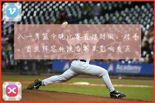 八一男篮今晚比赛直播时间、对手、首发阵容轮换与赛果影响看点