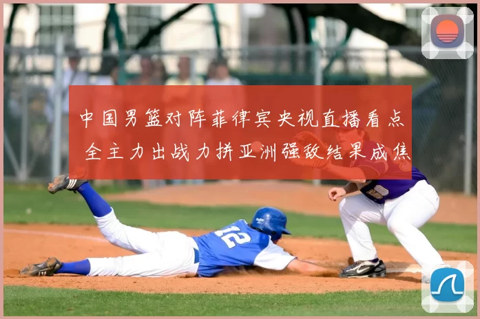 中国男篮对阵菲律宾央视直播看点 全主力出战力拼亚洲强敌结果成焦点