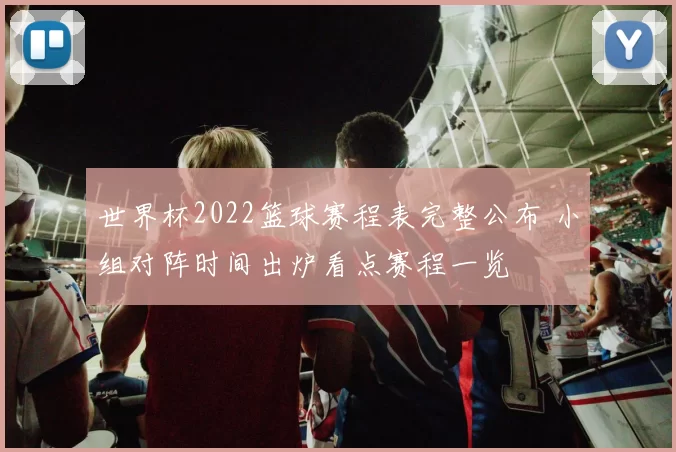 世界杯2022篮球赛程表完整公布 小组对阵时间出炉看点赛程一览