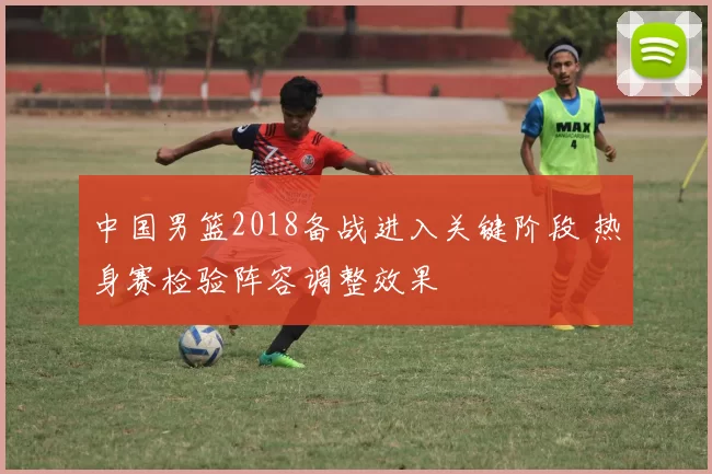 中国男篮2018备战进入关键阶段 热身赛检验阵容调整效果