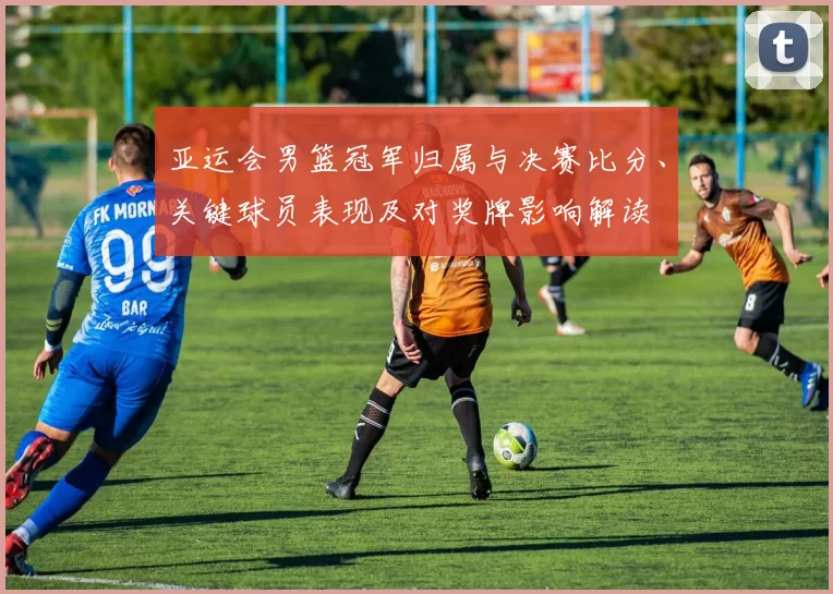 亚运会男篮冠军归属与决赛比分、关键球员表现及对奖牌影响解读