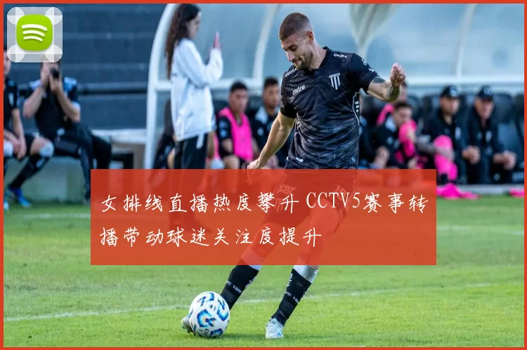 女排线直播热度攀升 CCTV5赛事转播带动球迷关注度提升