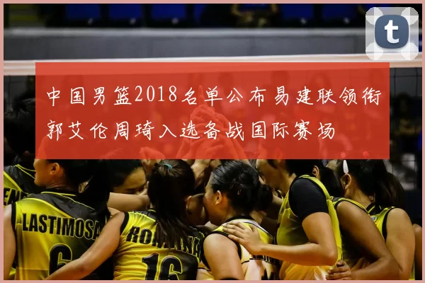 中国男篮2018名单公布易建联领衔郭艾伦周琦入选备战国际赛场