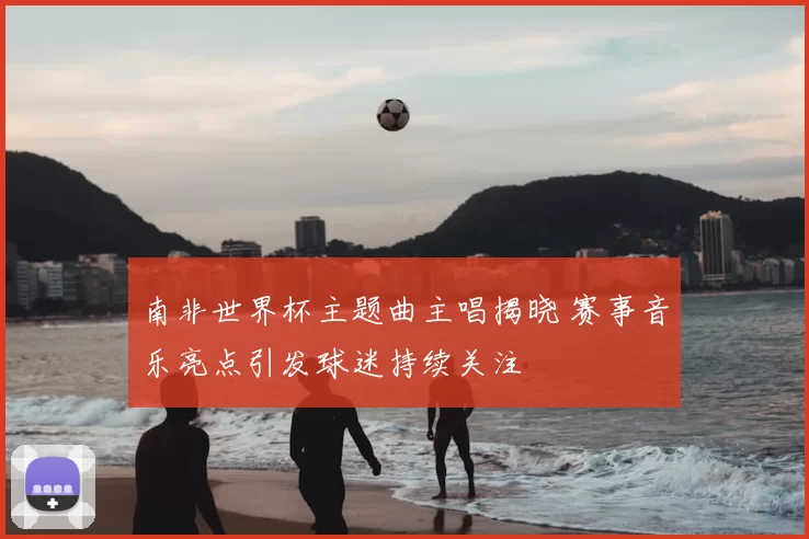 南非世界杯主题曲主唱揭晓 赛事音乐亮点引发球迷持续关注