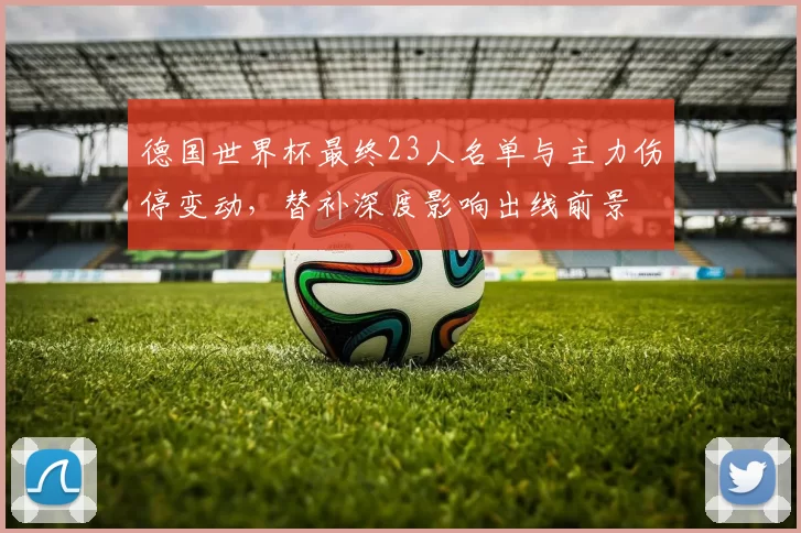 德国世界杯最终23人名单与主力伤停变动，替补深度影响出线前景