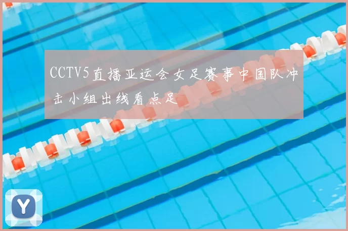 CCTV5直播亚运会女足赛事中国队冲击小组出线看点足