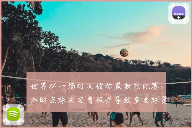 世界杯一场对决被称最激烈比赛，加时点球决定晋级并导致多名球员伤停