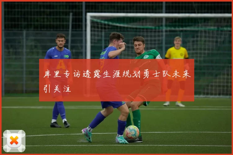 库里专访透露生涯规划勇士队未来引关注