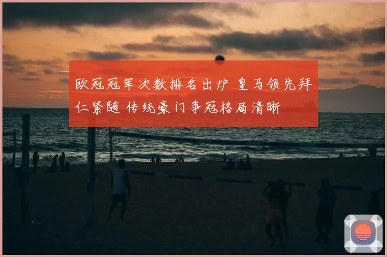 欧冠冠军次数排名出炉 皇马领先拜仁紧随 传统豪门争冠格局清晰