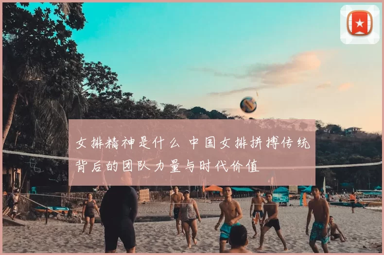 女排精神是什么 中国女排拼搏传统背后的团队力量与时代价值