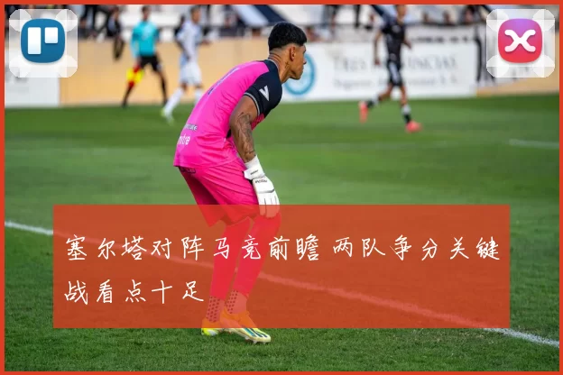 塞尔塔对阵马竞前瞻 两队争分关键战看点十足