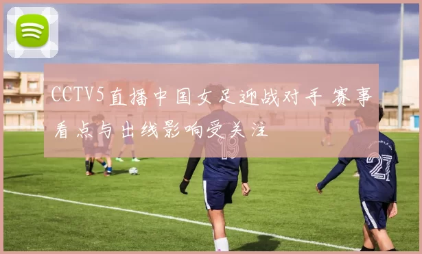 CCTV5直播中国女足迎战对手 赛事看点与出线影响受关注