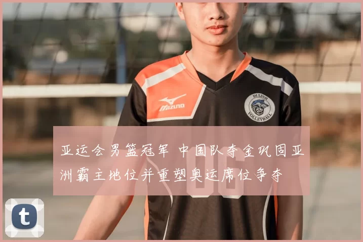 亚运会男篮冠军 中国队夺金巩固亚洲霸主地位并重塑奥运席位争夺