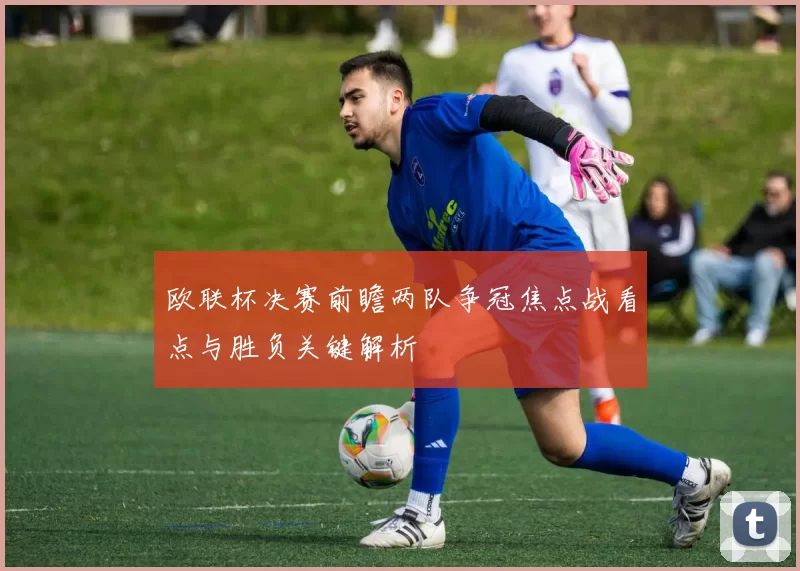 欧联杯决赛前瞻两队争冠焦点战看点与胜负关键解析
