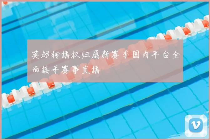英超转播权归属新赛季国内平台全面接手赛事直播