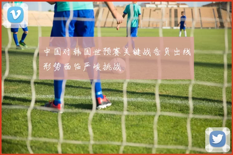 中国对韩国世预赛关键战告负出线形势面临严峻挑战