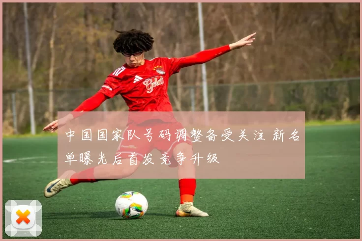 中国国家队号码调整备受关注 新名单曝光后首发竞争升级