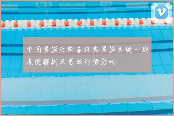 中国男篮对阵菲律宾男篮关键一战表现解析及晋级形势影响
