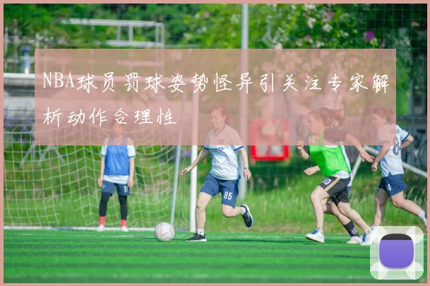 NBA球员罚球姿势怪异引关注专家解析动作合理性