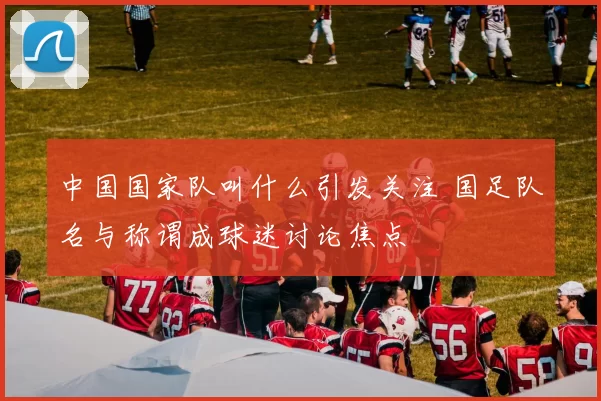 中国国家队叫什么引发关注 国足队名与称谓成球迷讨论焦点