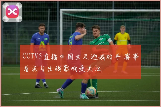 CCTV5直播中国女足迎战对手 赛事看点与出线影响受关注