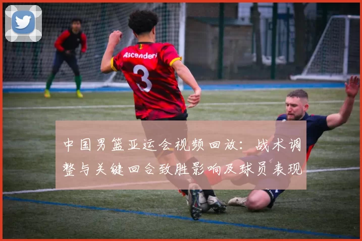 中国男篮亚运会视频回放：战术调整与关键回合致胜影响及球员表现解析