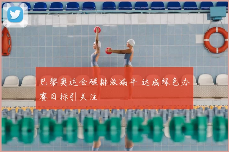 巴黎奥运会碳排放减半 达成绿色办赛目标引关注