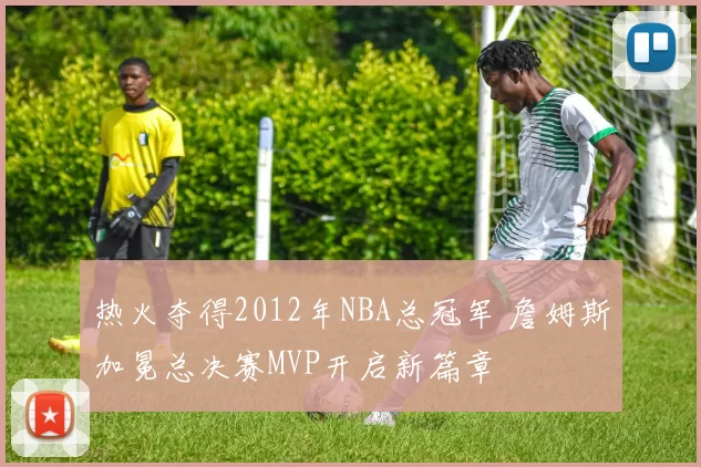热火夺得2012年NBA总冠军 詹姆斯加冕总决赛MVP开启新篇章