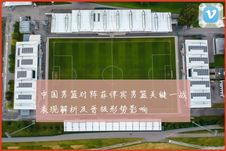 中国男篮对阵菲律宾男篮关键一战表现解析及晋级形势影响