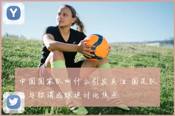 中国国家队叫什么引发关注 国足队名与称谓成球迷讨论焦点