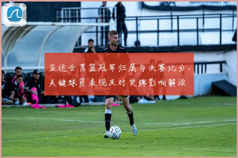 亚运会男篮冠军归属与决赛比分、关键球员表现及对奖牌影响解读