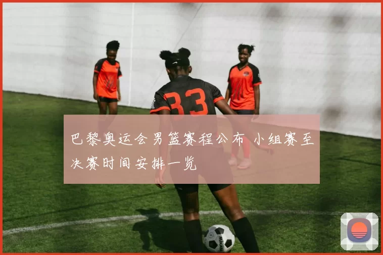巴黎奥运会男篮赛程公布 小组赛至决赛时间安排一览