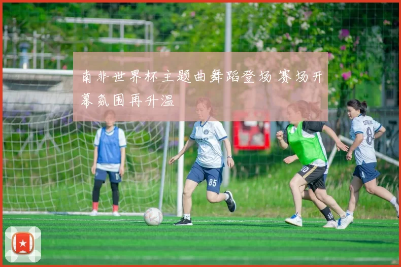 南非世界杯主题曲舞蹈登场 赛场开幕氛围再升温