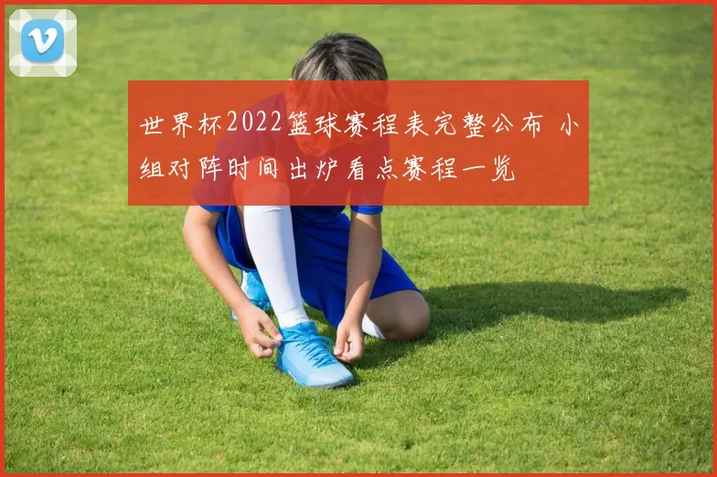 世界杯2022篮球赛程表完整公布 小组对阵时间出炉看点赛程一览