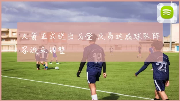火箭正式送出戈登 交易达成球队阵容迎来调整