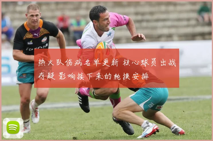 热火队伤病名单更新 核心球员出战存疑 影响接下来的轮换安排