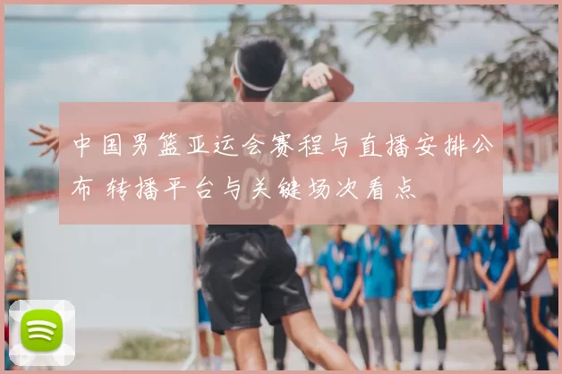 中国男篮亚运会赛程与直播安排公布 转播平台与关键场次看点