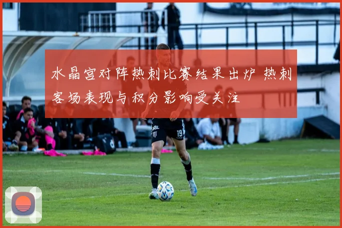 水晶宫对阵热刺比赛结果出炉 热刺客场表现与积分影响受关注