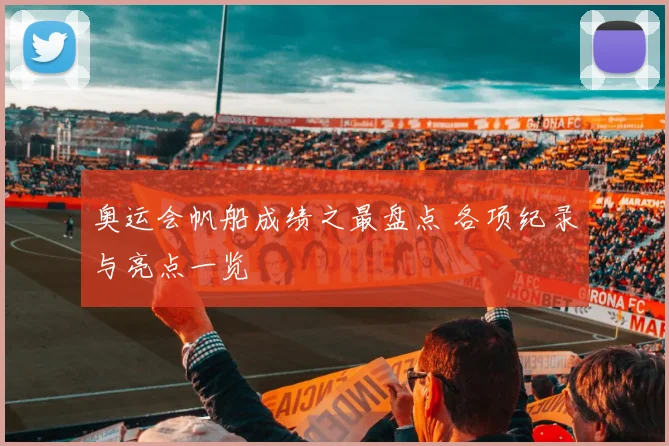 奥运会帆船成绩之最盘点 各项纪录与亮点一览