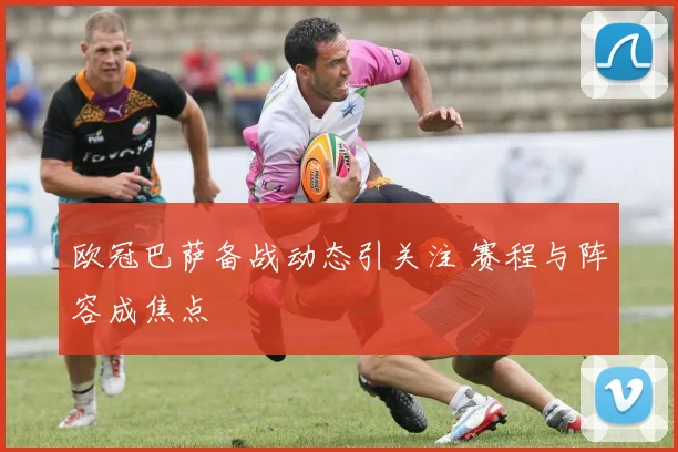 欧冠巴萨备战动态引关注 赛程与阵容成焦点