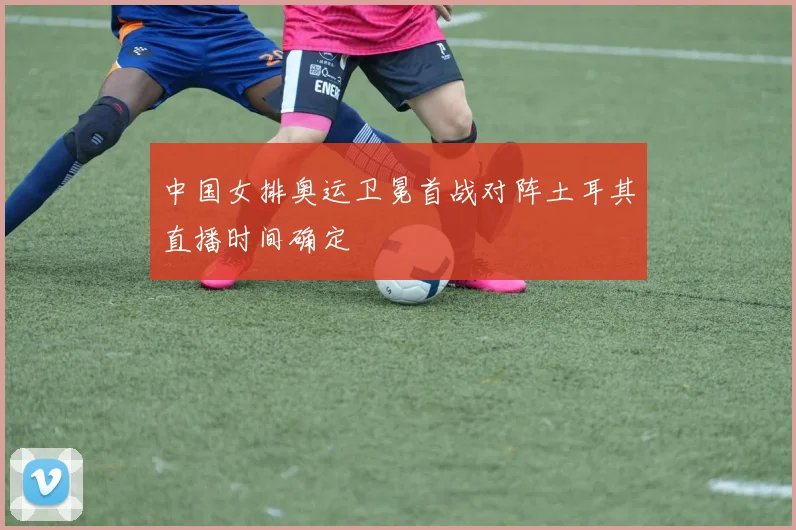 中国女排奥运卫冕首战对阵土耳其直播时间确定