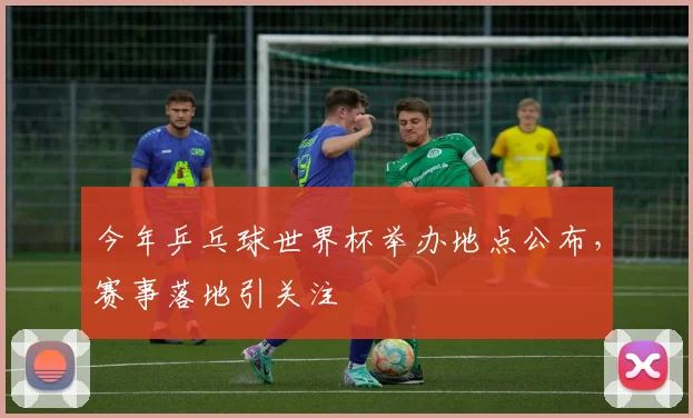 今年乒乓球世界杯举办地点公布,赛事落地引关注