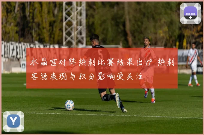 水晶宫对阵热刺比赛结果出炉 热刺客场表现与积分影响受关注